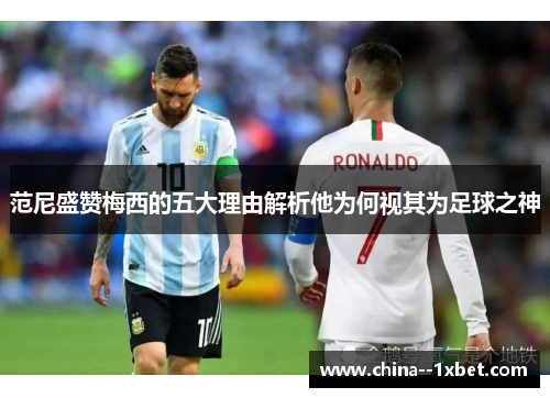 范尼盛赞梅西的五大理由解析他为何视其为足球之神