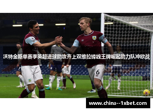 沃特金斯单赛季英超进球助攻齐上双维拉锋线王牌崛起助力队冲欧战