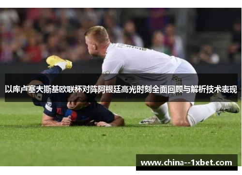 以库卢塞夫斯基欧联杯对阵阿根廷高光时刻全面回顾与解析技术表现